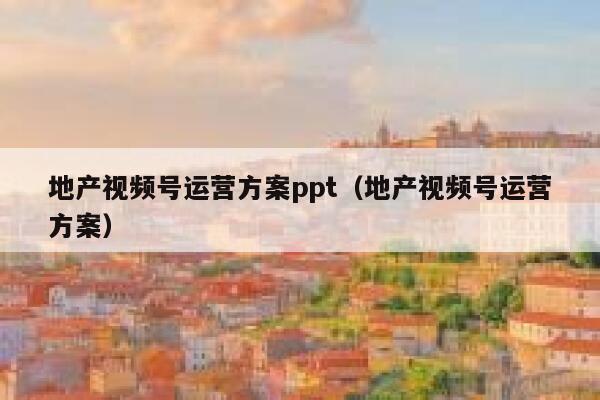 地产视频号运营方案ppt（地产视频号运营方案）