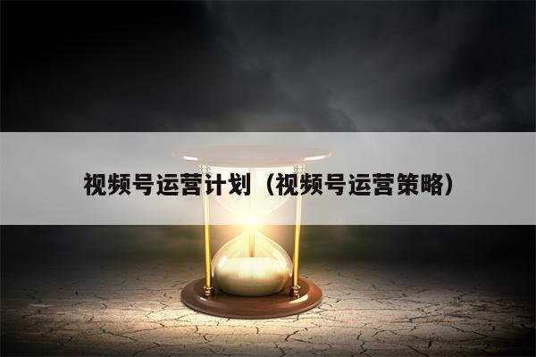 视频号运营计划（视频号运营策略）