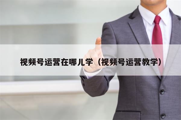 视频号运营在哪儿学（视频号运营教学）