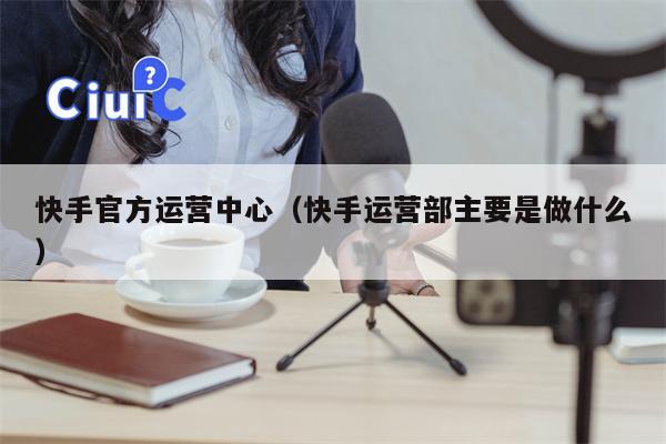 快手官方运营中心（快手运营部主要是做什么）