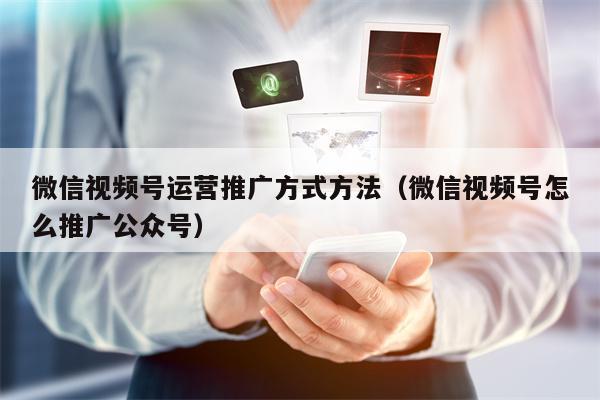 微信视频号运营推广方式方法（微信视频号怎么推广公众号）