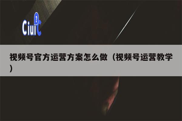 视频号官方运营方案怎么做（视频号运营教学）