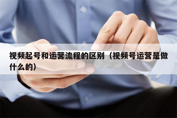 视频起号和运营流程的区别（视频号运营是做什么的）