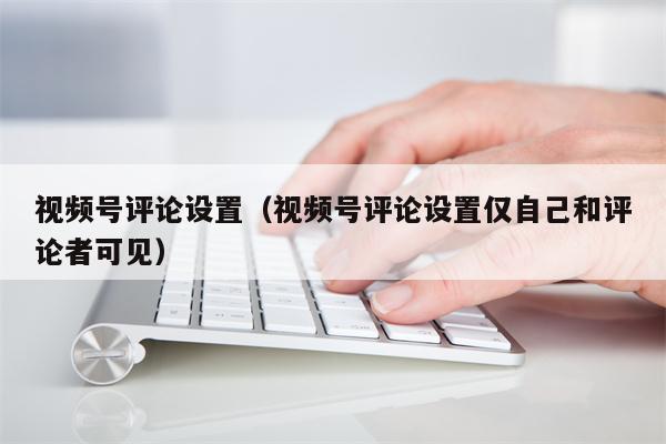 视频号评论设置（视频号评论设置仅自己和评论者可见）