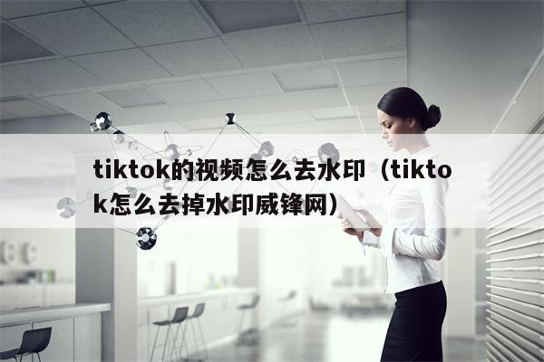 tiktok的视频怎么去水印（tiktok怎么去掉水印威锋网）