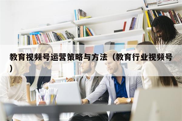 教育视频号运营策略与方法（教育行业视频号）