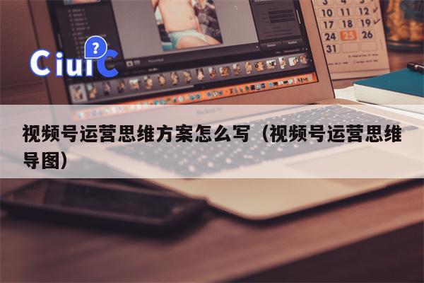 视频号运营思维方案怎么写（视频号运营思维导图）