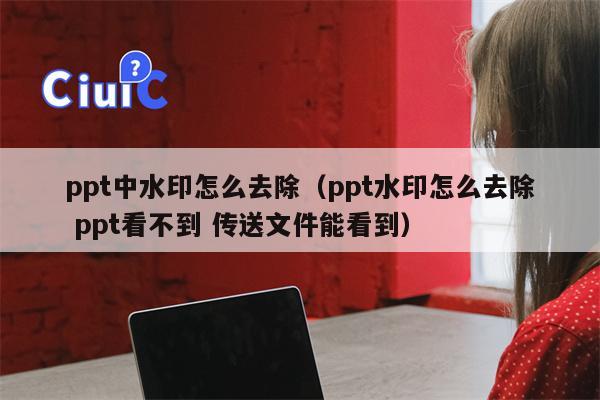 ppt中水印怎么去除（ppt水印怎么去除 ppt看不到 传送文件能看到）