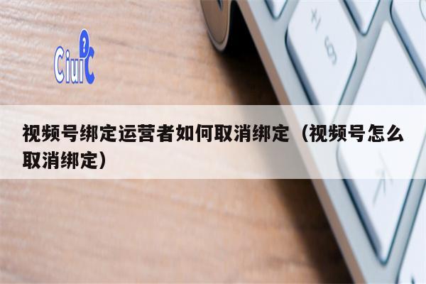 视频号绑定运营者如何取消绑定（视频号怎么取消绑定）