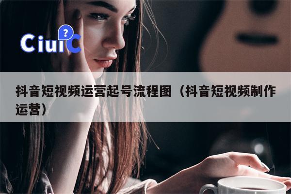 抖音短视频运营起号流程图（抖音短视频制作运营）