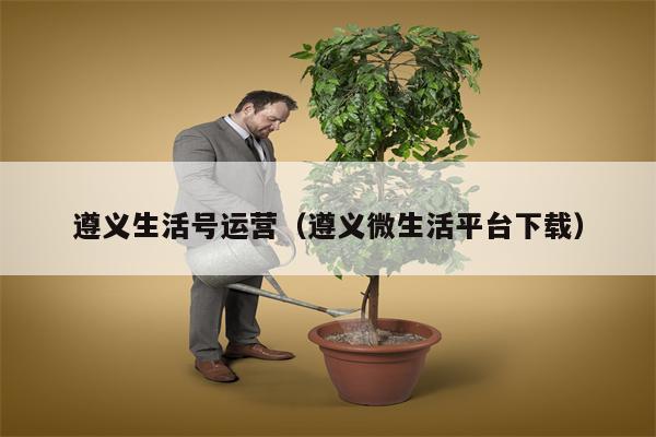 遵义生活号运营（遵义微生活平台下载）