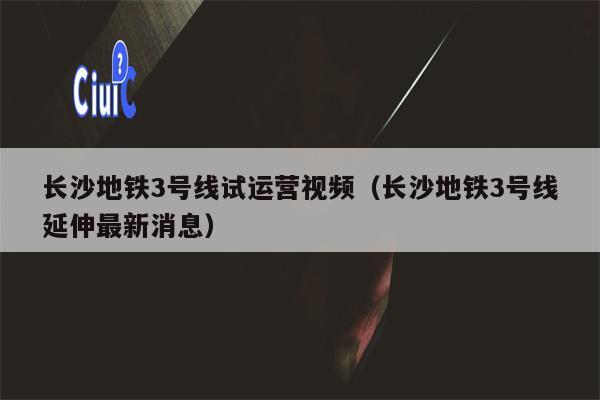 长沙地铁3号线试运营视频（长沙地铁3号线延伸最新消息）