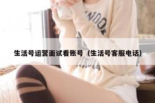 生活号运营面试看账号（生活号客服电话）