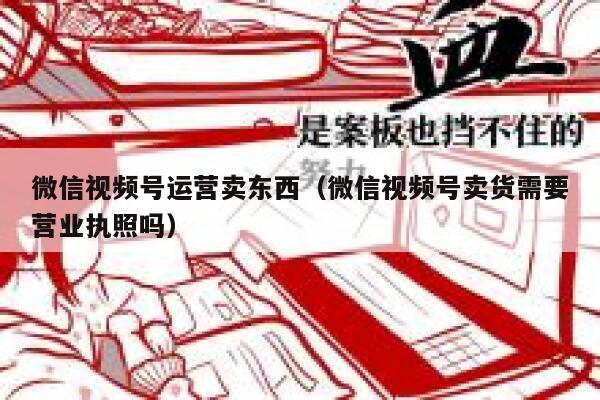 微信视频号运营卖东西（微信视频号卖货需要营业执照吗）