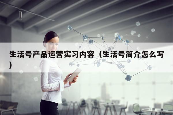 生活号产品运营实习内容（生活号简介怎么写）