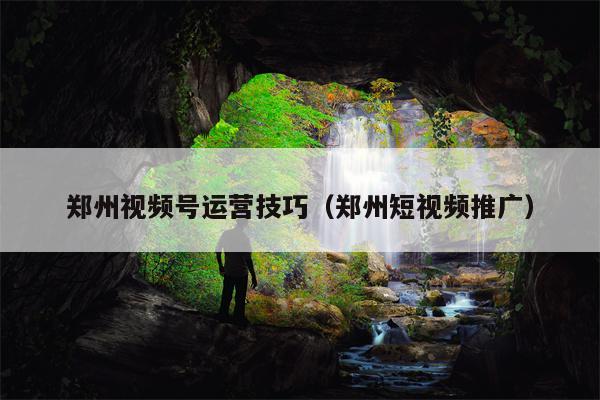 郑州视频号运营技巧（郑州短视频推广）