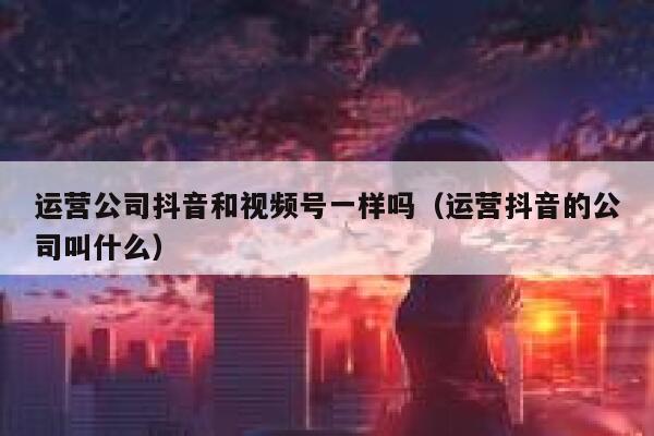 运营公司抖音和视频号一样吗（运营抖音的公司叫什么）