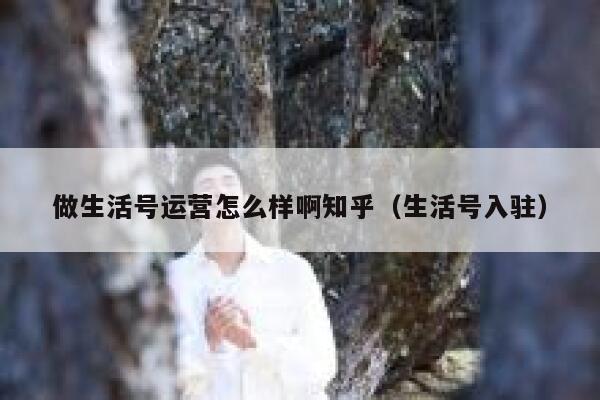 做生活号运营怎么样啊知乎（生活号入驻）