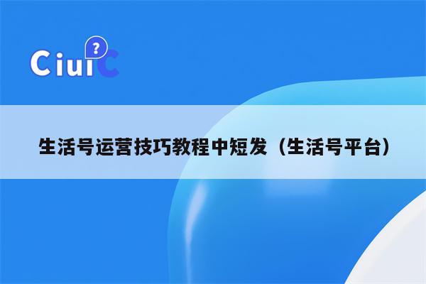 生活号运营技巧教程中短发（生活号平台）