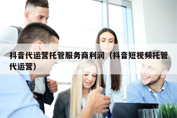 抖音代运营托管服务商利润（抖音短视频托管代运营）