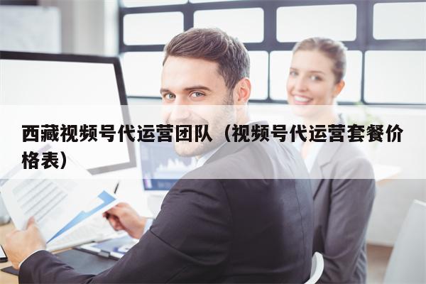 西藏视频号代运营团队（视频号代运营套餐价格表）