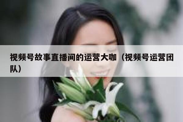 视频号故事直播间的运营大咖（视频号运营团队）