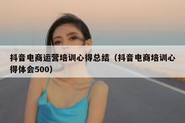 抖音电商运营培训心得总结（抖音电商培训心得体会500）