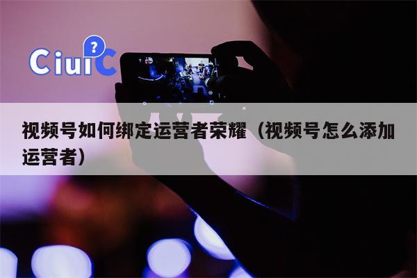 视频号如何绑定运营者荣耀（视频号怎么添加运营者）