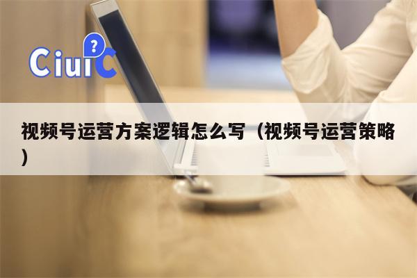 视频号运营方案逻辑怎么写（视频号运营策略）