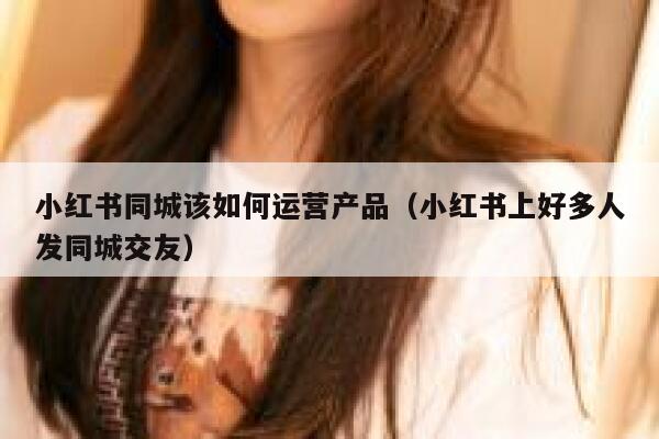 小红书同城该如何运营产品（小红书上好多人发同城交友）