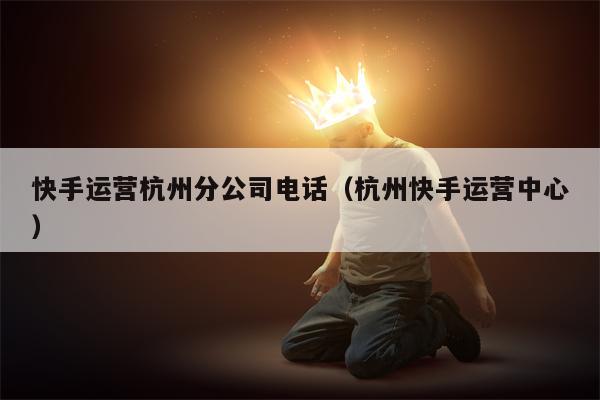 快手运营杭州分公司电话（杭州快手运营中心）