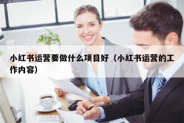 小红书运营要做什么项目好（小红书运营的工作内容）